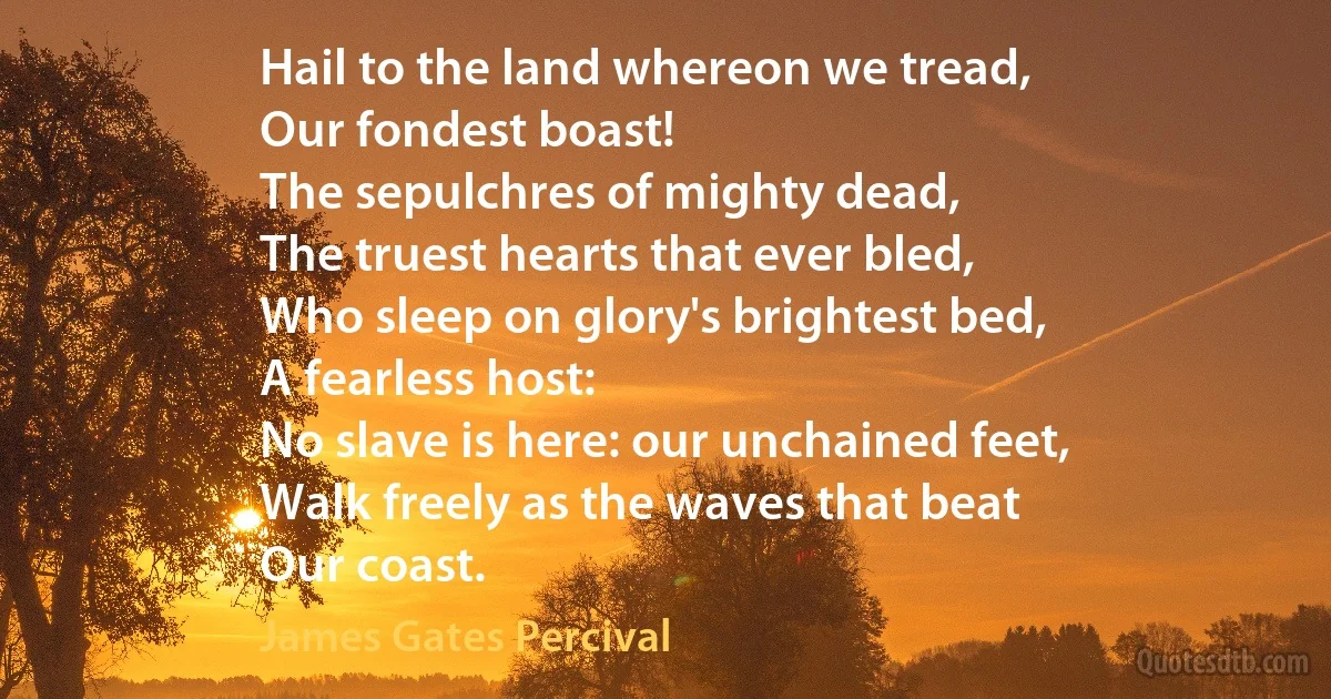 Hail to the land whereon we tread,
Our fondest boast!
The sepulchres of mighty dead,
The truest hearts that ever bled,
Who sleep on glory's brightest bed,
A fearless host:
No slave is here: our unchained feet,
Walk freely as the waves that beat
Our coast. (James Gates Percival)