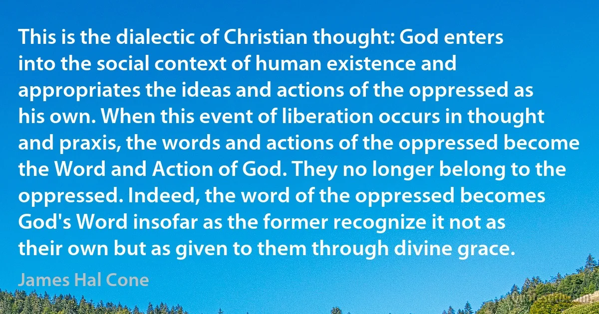 This is the dialectic of Christian thought: God enters into the social context of human existence and appropriates the ideas and actions of the oppressed as his own. When this event of liberation occurs in thought and praxis, the words and actions of the oppressed become the Word and Action of God. They no longer belong to the oppressed. Indeed, the word of the oppressed becomes God's Word insofar as the former recognize it not as their own but as given to them through divine grace. (James Hal Cone)