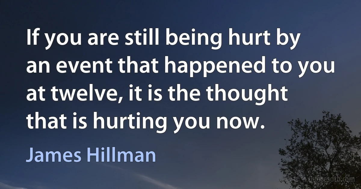 If you are still being hurt by an event that happened to you at twelve, it is the thought that is hurting you now. (James Hillman)