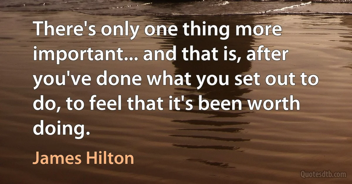 There's only one thing more important... and that is, after you've done what you set out to do, to feel that it's been worth doing. (James Hilton)