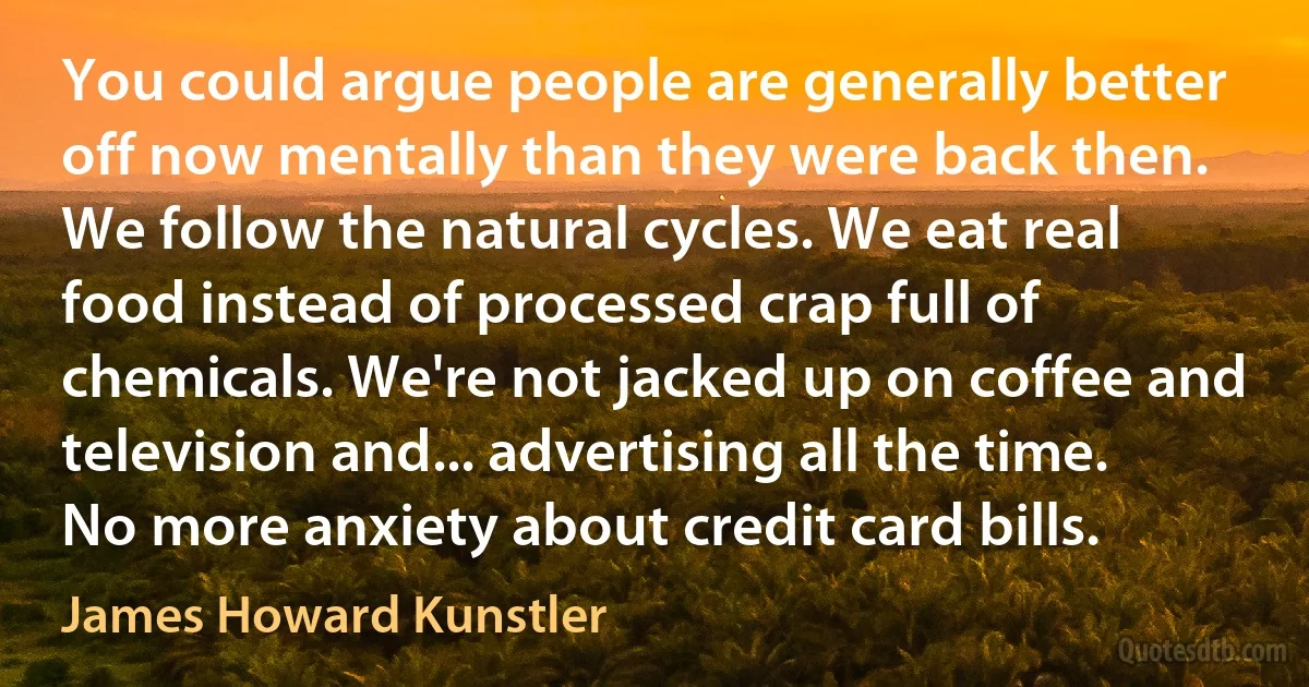 You could argue people are generally better off now mentally than they were back then. We follow the natural cycles. We eat real food instead of processed crap full of chemicals. We're not jacked up on coffee and television and... advertising all the time. No more anxiety about credit card bills. (James Howard Kunstler)