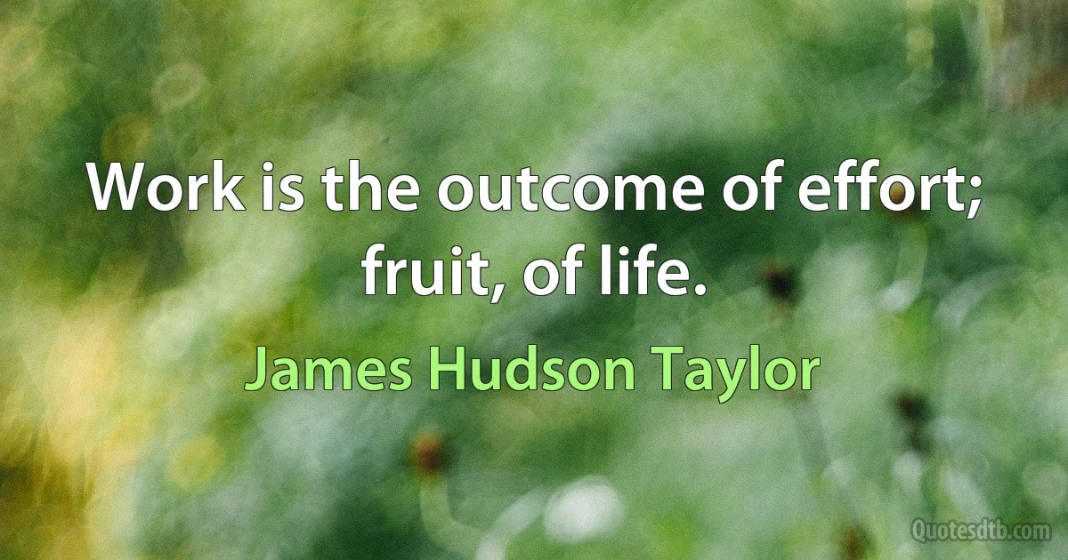 Work is the outcome of effort; fruit, of life. (James Hudson Taylor)