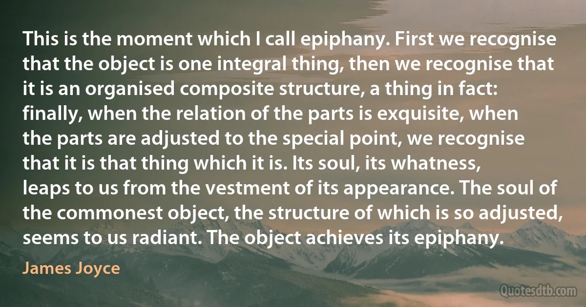 This is the moment which I call epiphany. First we recognise that the object is one integral thing, then we recognise that it is an organised composite structure, a thing in fact: finally, when the relation of the parts is exquisite, when the parts are adjusted to the special point, we recognise that it is that thing which it is. Its soul, its whatness, leaps to us from the vestment of its appearance. The soul of the commonest object, the structure of which is so adjusted, seems to us radiant. The object achieves its epiphany. (James Joyce)