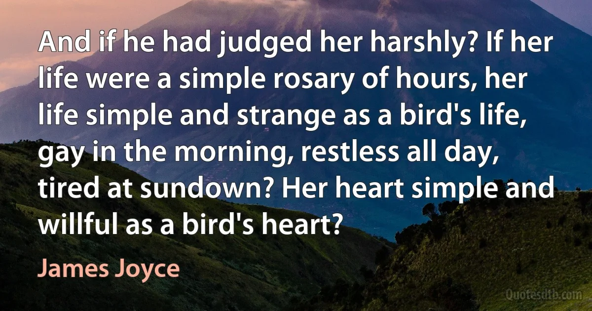 And if he had judged her harshly? If her life were a simple rosary of hours, her life simple and strange as a bird's life, gay in the morning, restless all day, tired at sundown? Her heart simple and willful as a bird's heart? (James Joyce)