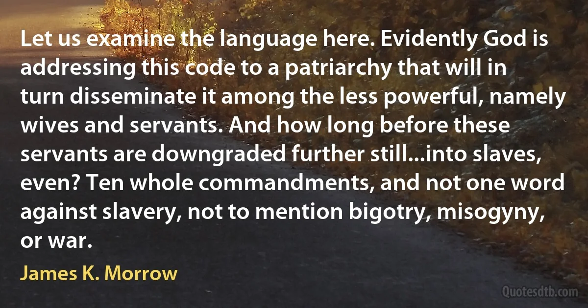 Let us examine the language here. Evidently God is addressing this code to a patriarchy that will in turn disseminate it among the less powerful, namely wives and servants. And how long before these servants are downgraded further still...into slaves, even? Ten whole commandments, and not one word against slavery, not to mention bigotry, misogyny, or war. (James K. Morrow)