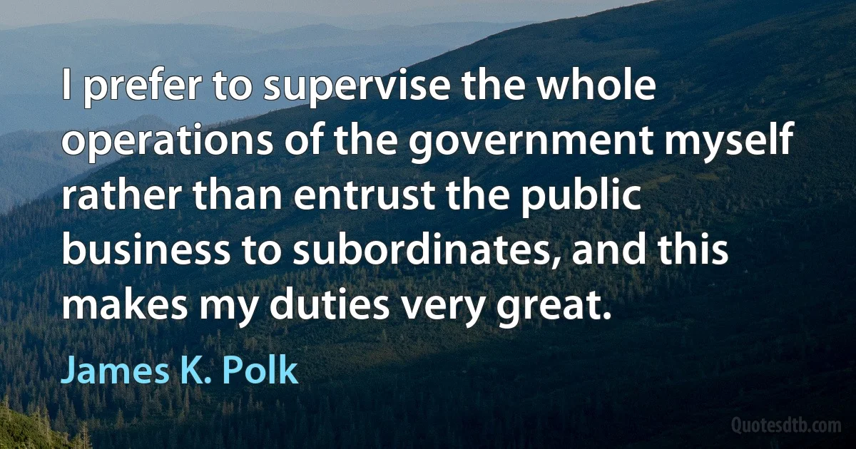 I prefer to supervise the whole operations of the government myself rather than entrust the public business to subordinates, and this makes my duties very great. (James K. Polk)