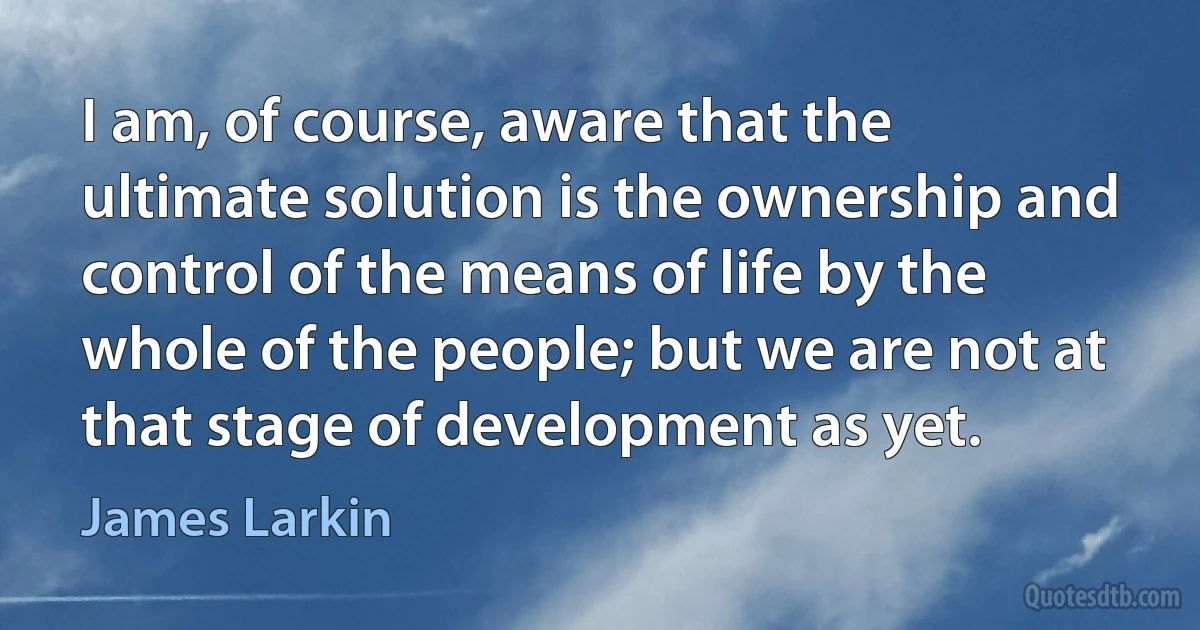 I am, of course, aware that the ultimate solution is the ownership and control of the means of life by the whole of the people; but we are not at that stage of development as yet. (James Larkin)