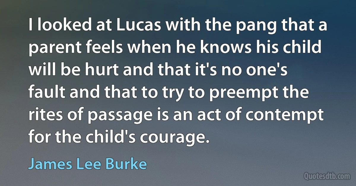 I looked at Lucas with the pang that a parent feels when he knows his child will be hurt and that it's no one's fault and that to try to preempt the rites of passage is an act of contempt for the child's courage. (James Lee Burke)