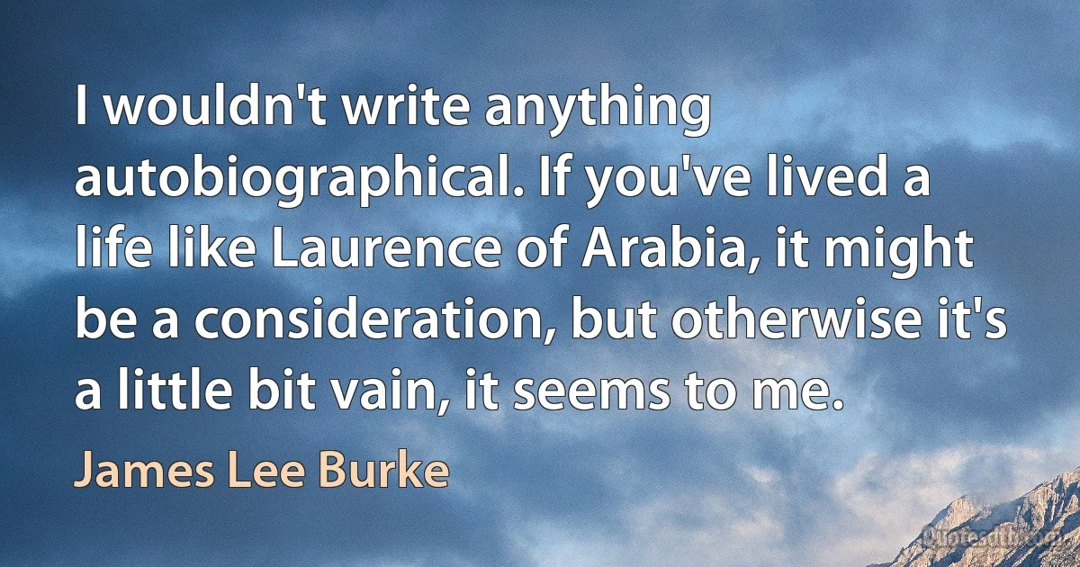 I wouldn't write anything autobiographical. If you've lived a life like Laurence of Arabia, it might be a consideration, but otherwise it's a little bit vain, it seems to me. (James Lee Burke)