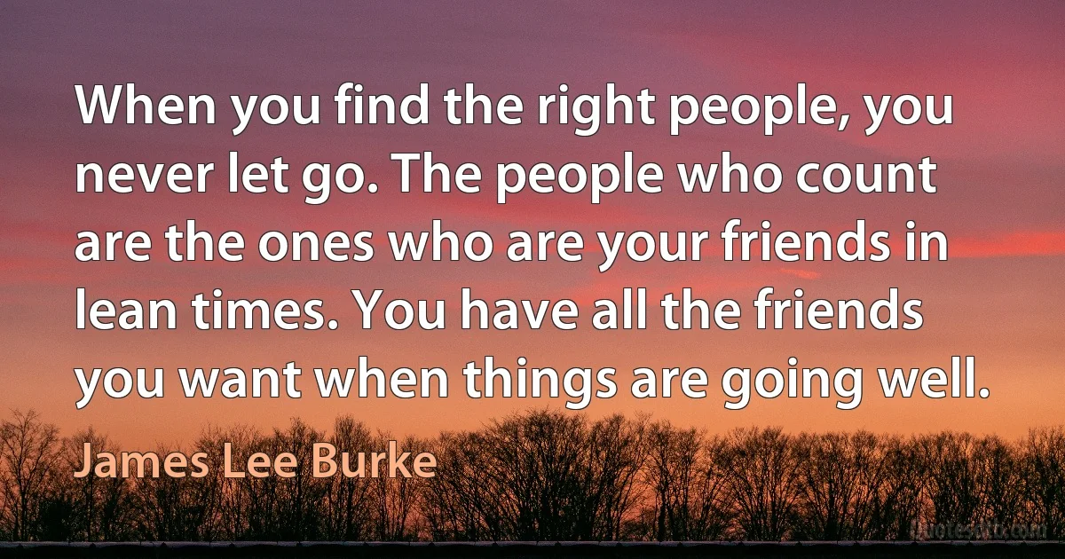 When you find the right people, you never let go. The people who count are the ones who are your friends in lean times. You have all the friends you want when things are going well. (James Lee Burke)