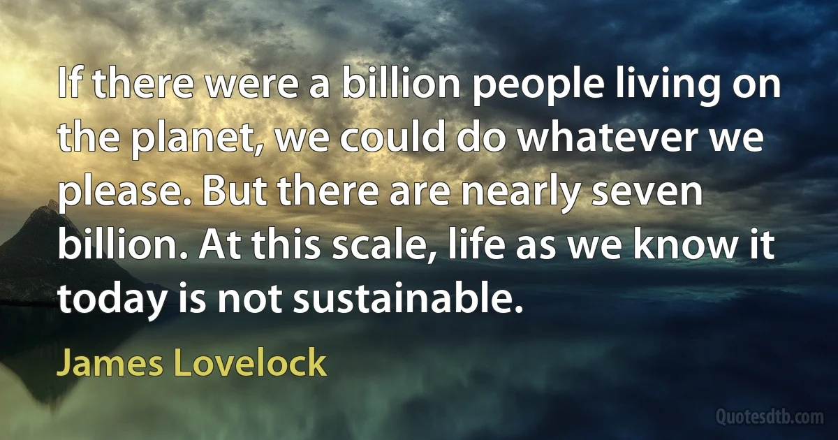 If there were a billion people living on the planet, we could do whatever we please. But there are nearly seven billion. At this scale, life as we know it today is not sustainable. (James Lovelock)