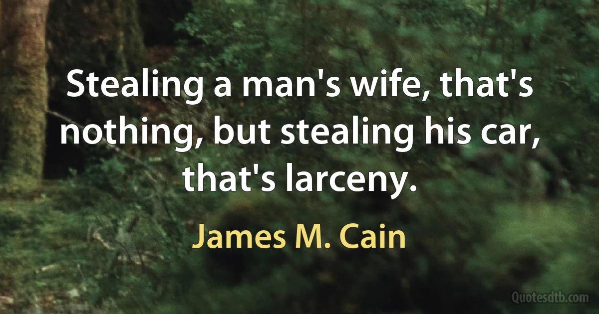 Stealing a man's wife, that's nothing, but stealing his car, that's larceny. (James M. Cain)