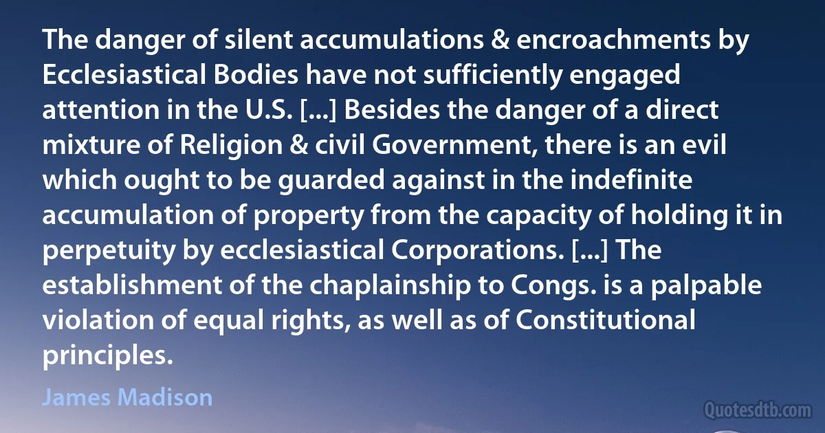 The danger of silent accumulations & encroachments by Ecclesiastical Bodies have not sufficiently engaged attention in the U.S. [...] Besides the danger of a direct mixture of Religion & civil Government, there is an evil which ought to be guarded against in the indefinite accumulation of property from the capacity of holding it in perpetuity by ecclesiastical Corporations. [...] The establishment of the chaplainship to Congs. is a palpable violation of equal rights, as well as of Constitutional principles. (James Madison)