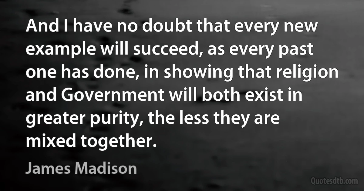 And I have no doubt that every new example will succeed, as every past one has done, in showing that religion and Government will both exist in greater purity, the less they are mixed together. (James Madison)