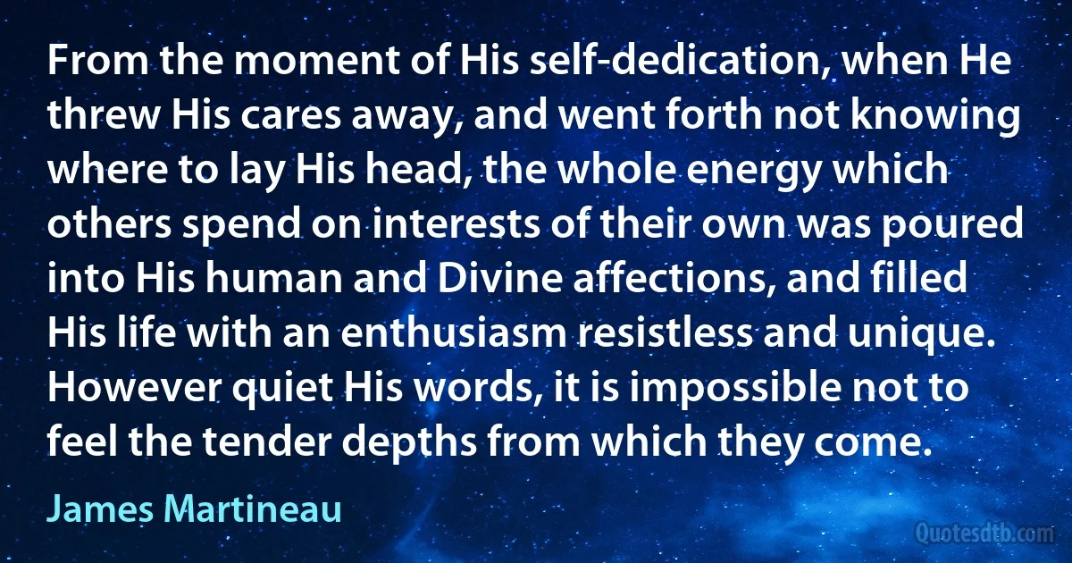 From the moment of His self-dedication, when He threw His cares away, and went forth not knowing where to lay His head, the whole energy which others spend on interests of their own was poured into His human and Divine affections, and filled His life with an enthusiasm resistless and unique. However quiet His words, it is impossible not to feel the tender depths from which they come. (James Martineau)