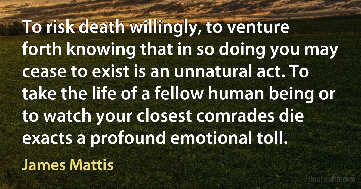 To risk death willingly, to venture forth knowing that in so doing you may cease to exist is an unnatural act. To take the life of a fellow human being or to watch your closest comrades die exacts a profound emotional toll. (James Mattis)