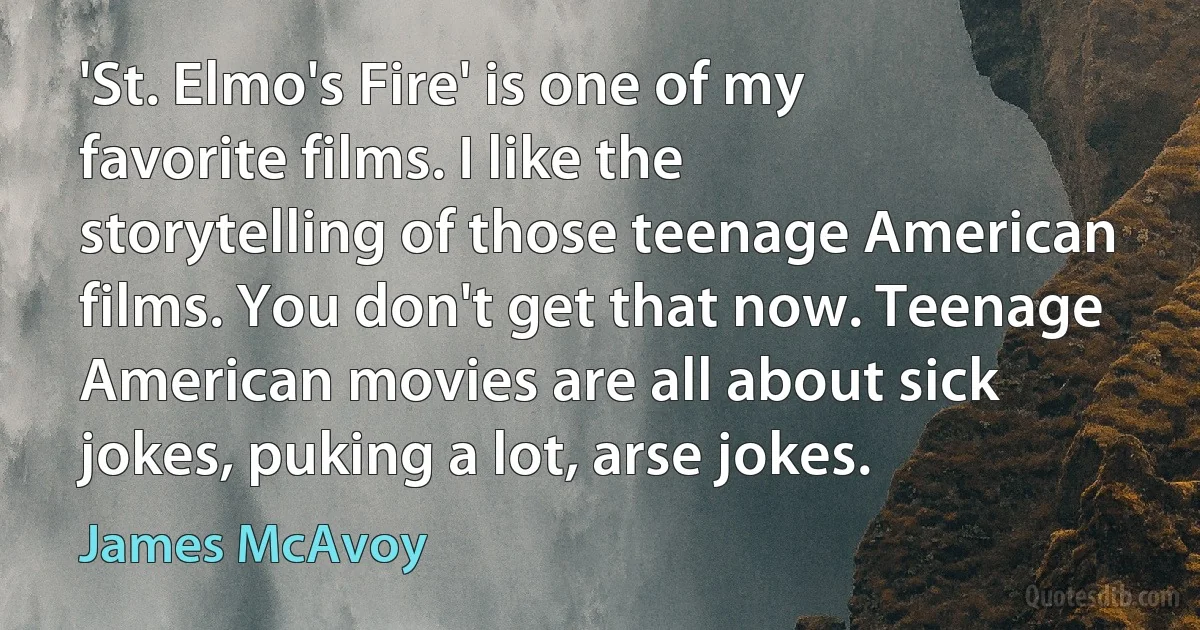 'St. Elmo's Fire' is one of my favorite films. I like the storytelling of those teenage American films. You don't get that now. Teenage American movies are all about sick jokes, puking a lot, arse jokes. (James McAvoy)