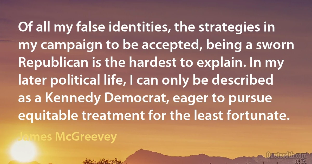 Of all my false identities, the strategies in my campaign to be accepted, being a sworn Republican is the hardest to explain. In my later political life, I can only be described as a Kennedy Democrat, eager to pursue equitable treatment for the least fortunate. (James McGreevey)