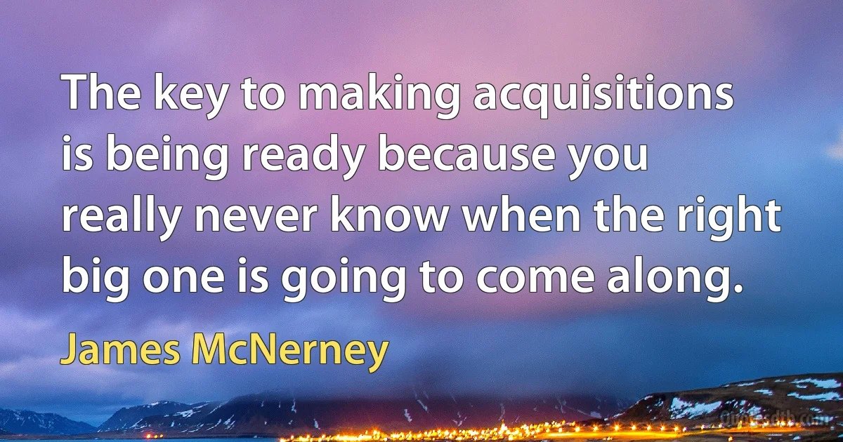 The key to making acquisitions is being ready because you really never know when the right big one is going to come along. (James McNerney)