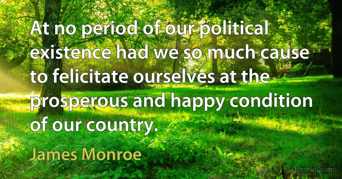 At no period of our political existence had we so much cause to felicitate ourselves at the prosperous and happy condition of our country. (James Monroe)