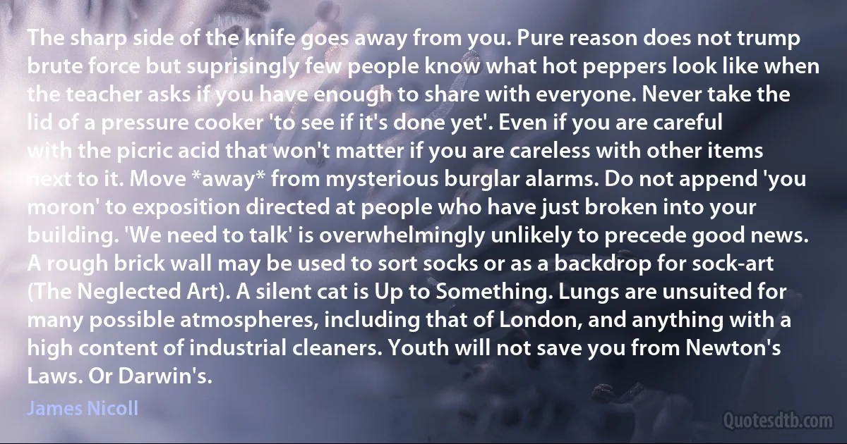 The sharp side of the knife goes away from you. Pure reason does not trump brute force but suprisingly few people know what hot peppers look like when the teacher asks if you have enough to share with everyone. Never take the lid of a pressure cooker 'to see if it's done yet'. Even if you are careful with the picric acid that won't matter if you are careless with other items next to it. Move *away* from mysterious burglar alarms. Do not append 'you moron' to exposition directed at people who have just broken into your building. 'We need to talk' is overwhelmingly unlikely to precede good news. A rough brick wall may be used to sort socks or as a backdrop for sock-art (The Neglected Art). A silent cat is Up to Something. Lungs are unsuited for many possible atmospheres, including that of London, and anything with a high content of industrial cleaners. Youth will not save you from Newton's Laws. Or Darwin's. (James Nicoll)