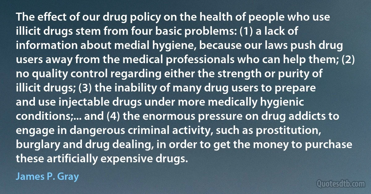 The effect of our drug policy on the health of people who use illicit drugs stem from four basic problems: (1) a lack of information about medial hygiene, because our laws push drug users away from the medical professionals who can help them; (2) no quality control regarding either the strength or purity of illicit drugs; (3) the inability of many drug users to prepare and use injectable drugs under more medically hygienic conditions;... and (4) the enormous pressure on drug addicts to engage in dangerous criminal activity, such as prostitution, burglary and drug dealing, in order to get the money to purchase these artificially expensive drugs. (James P. Gray)