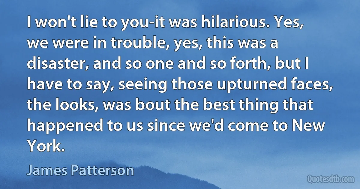 I won't lie to you-it was hilarious. Yes, we were in trouble, yes, this was a disaster, and so one and so forth, but I have to say, seeing those upturned faces, the looks, was bout the best thing that happened to us since we'd come to New York. (James Patterson)