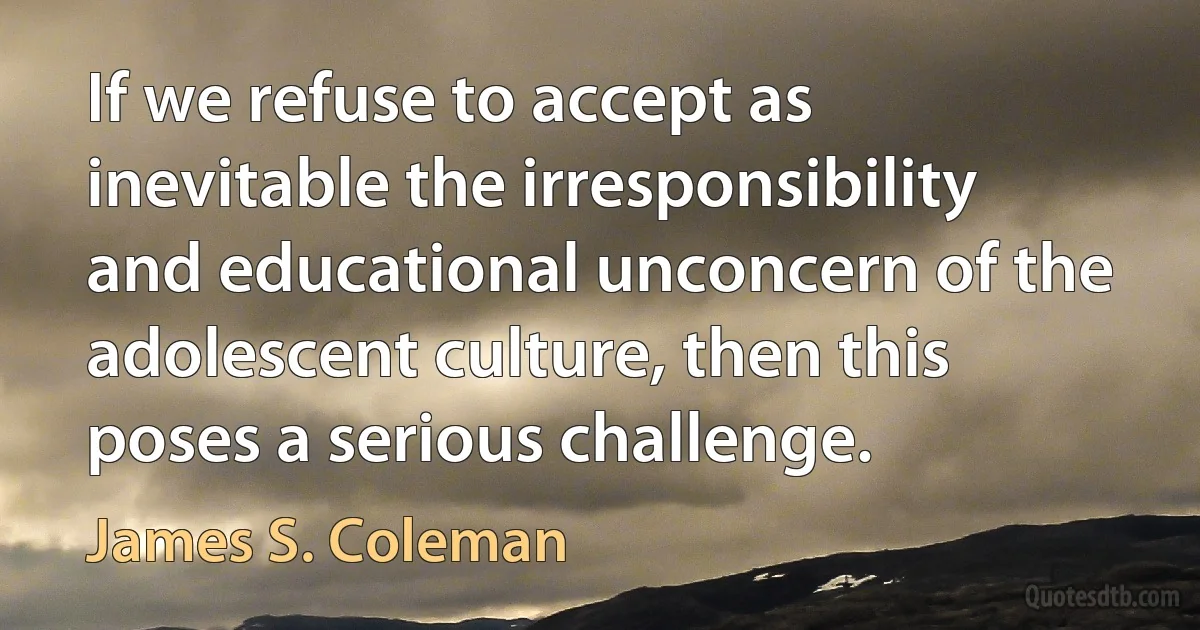 If we refuse to accept as inevitable the irresponsibility and educational unconcern of the adolescent culture, then this poses a serious challenge. (James S. Coleman)