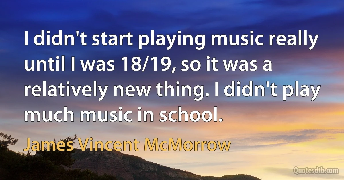 I didn't start playing music really until I was 18/19, so it was a relatively new thing. I didn't play much music in school. (James Vincent McMorrow)