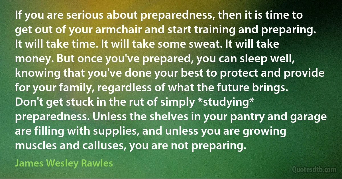 If you are serious about preparedness, then it is time to get out of your armchair and start training and preparing. It will take time. It will take some sweat. It will take money. But once you've prepared, you can sleep well, knowing that you've done your best to protect and provide for your family, regardless of what the future brings. Don't get stuck in the rut of simply *studying* preparedness. Unless the shelves in your pantry and garage are filling with supplies, and unless you are growing muscles and calluses, you are not preparing. (James Wesley Rawles)