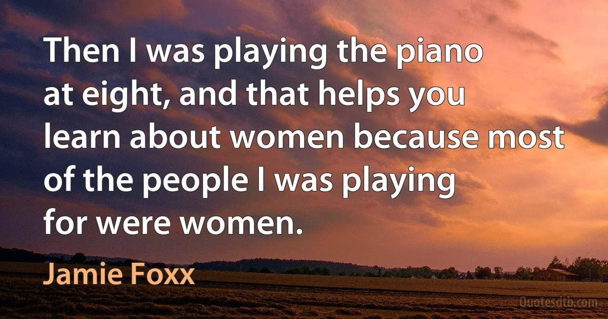 Then I was playing the piano at eight, and that helps you learn about women because most of the people I was playing for were women. (Jamie Foxx)