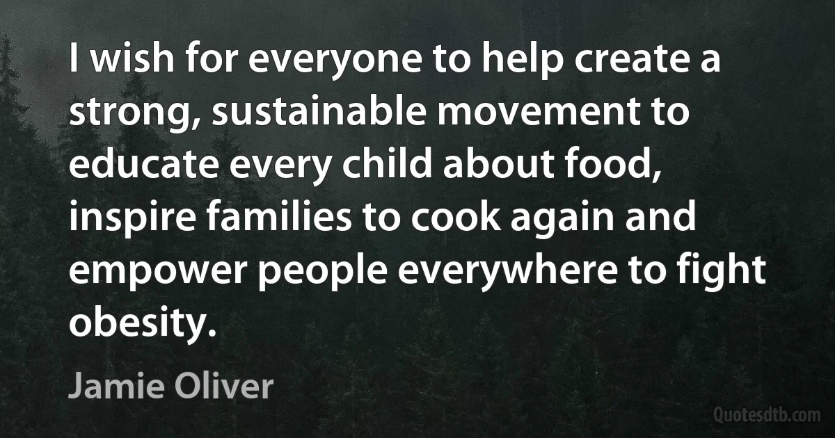 I wish for everyone to help create a strong, sustainable movement to educate every child about food, inspire families to cook again and empower people everywhere to fight obesity. (Jamie Oliver)