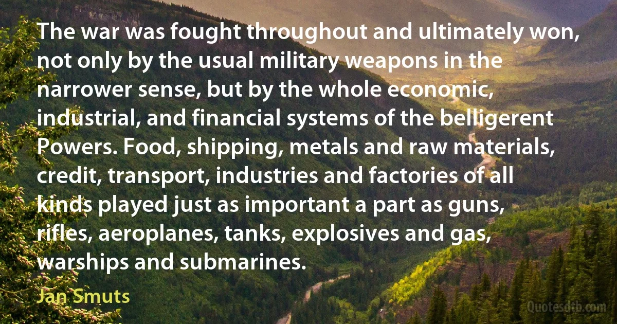 The war was fought throughout and ultimately won, not only by the usual military weapons in the narrower sense, but by the whole economic, industrial, and financial systems of the belligerent Powers. Food, shipping, metals and raw materials, credit, transport, industries and factories of all kinds played just as important a part as guns, rifles, aeroplanes, tanks, explosives and gas, warships and submarines. (Jan Smuts)