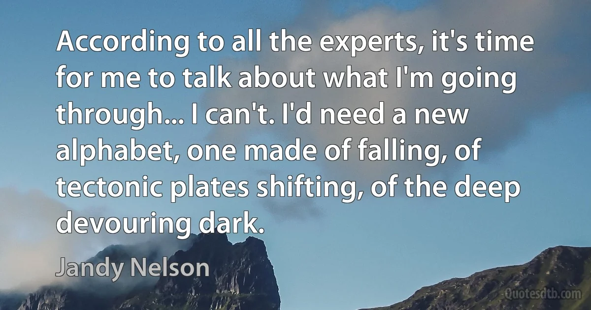 According to all the experts, it's time for me to talk about what I'm going through... I can't. I'd need a new alphabet, one made of falling, of tectonic plates shifting, of the deep devouring dark. (Jandy Nelson)