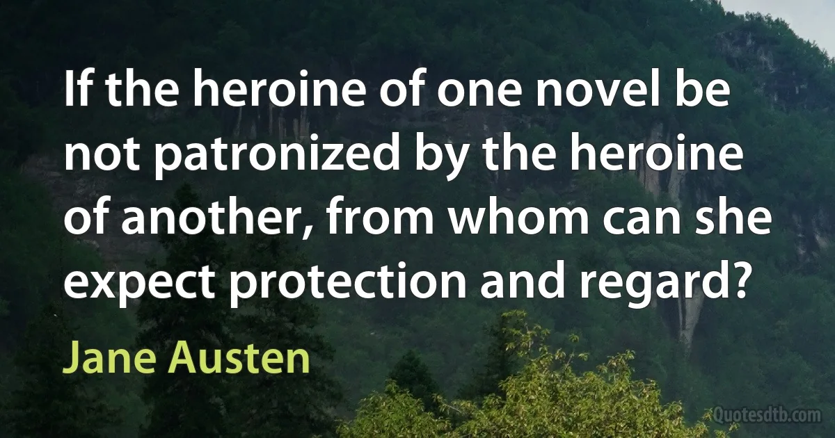 If the heroine of one novel be not patronized by the heroine of another, from whom can she expect protection and regard? (Jane Austen)