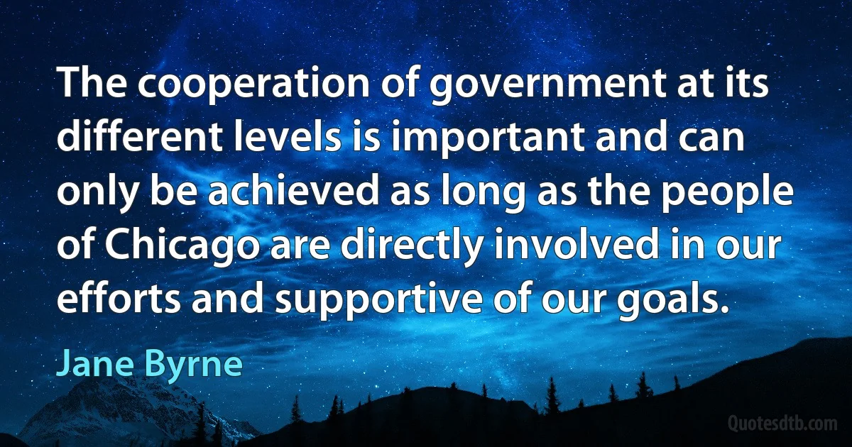 The cooperation of government at its different levels is important and can only be achieved as long as the people of Chicago are directly involved in our efforts and supportive of our goals. (Jane Byrne)