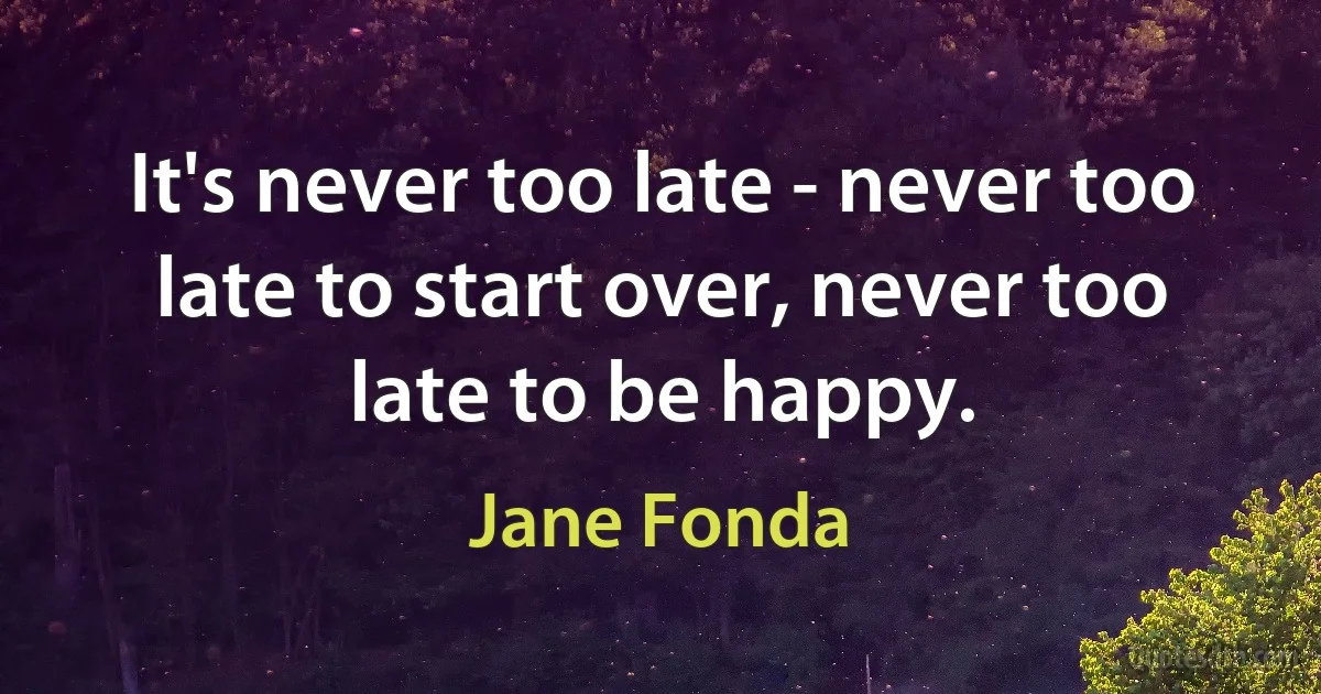 It's never too late - never too late to start over, never too late to be happy. (Jane Fonda)