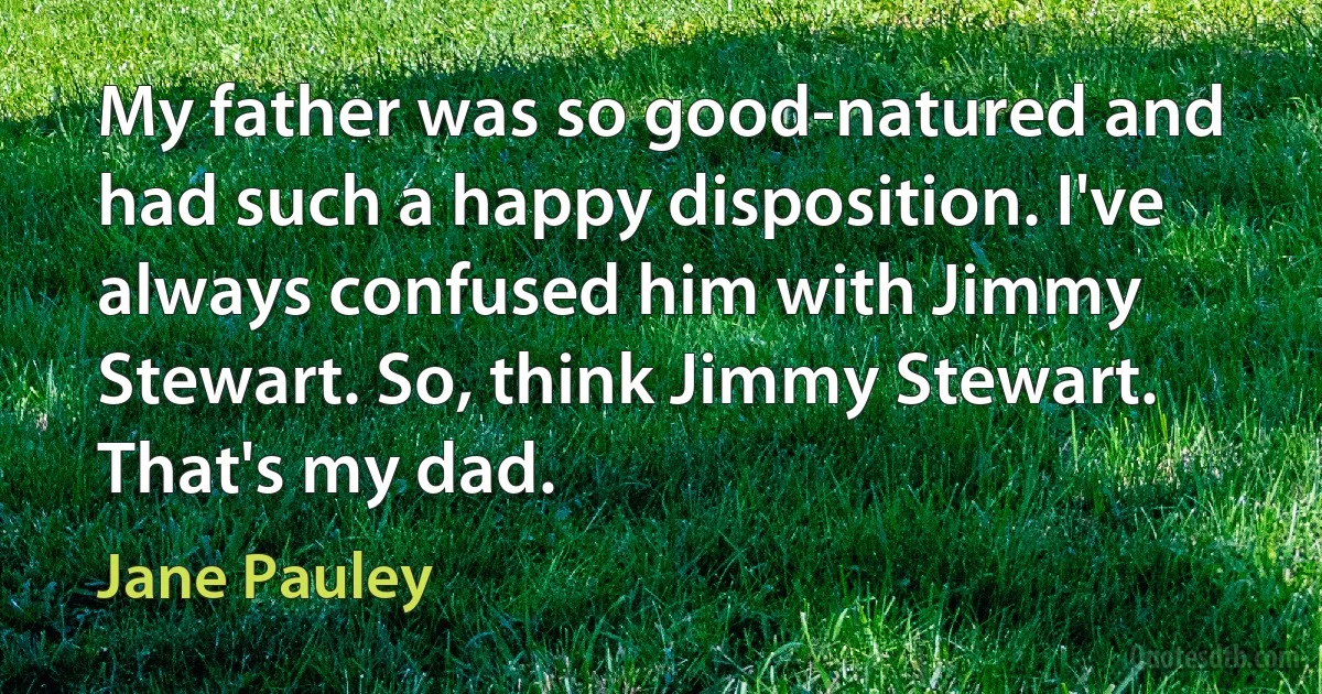 My father was so good-natured and had such a happy disposition. I've always confused him with Jimmy Stewart. So, think Jimmy Stewart. That's my dad. (Jane Pauley)