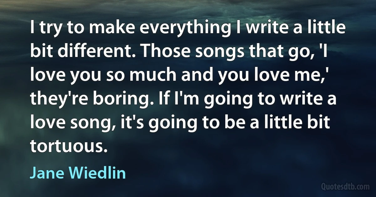 I try to make everything I write a little bit different. Those songs that go, 'I love you so much and you love me,' they're boring. If I'm going to write a love song, it's going to be a little bit tortuous. (Jane Wiedlin)