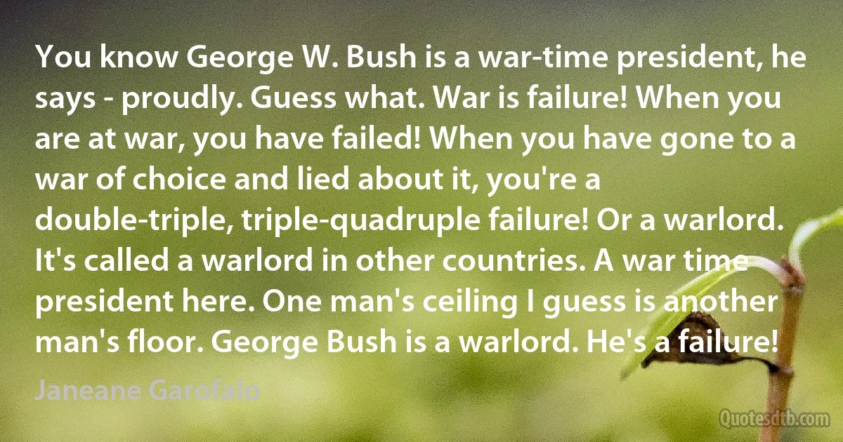 You know George W. Bush is a war-time president, he says - proudly. Guess what. War is failure! When you are at war, you have failed! When you have gone to a war of choice and lied about it, you're a double-triple, triple-quadruple failure! Or a warlord. It's called a warlord in other countries. A war time president here. One man's ceiling I guess is another man's floor. George Bush is a warlord. He's a failure! (Janeane Garofalo)