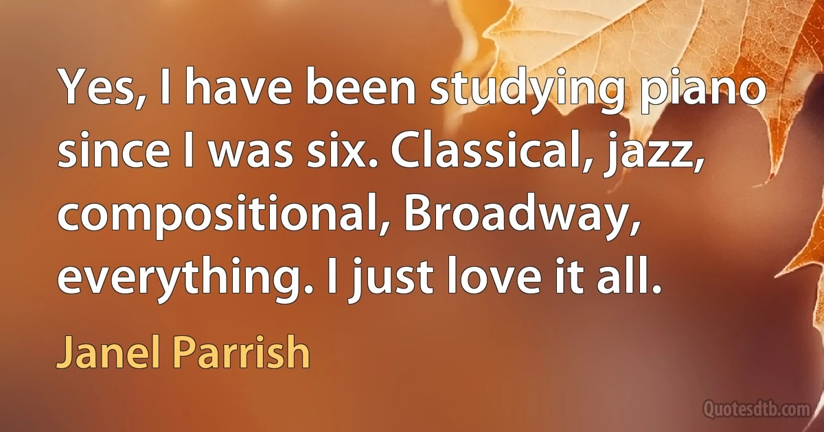 Yes, I have been studying piano since I was six. Classical, jazz, compositional, Broadway, everything. I just love it all. (Janel Parrish)