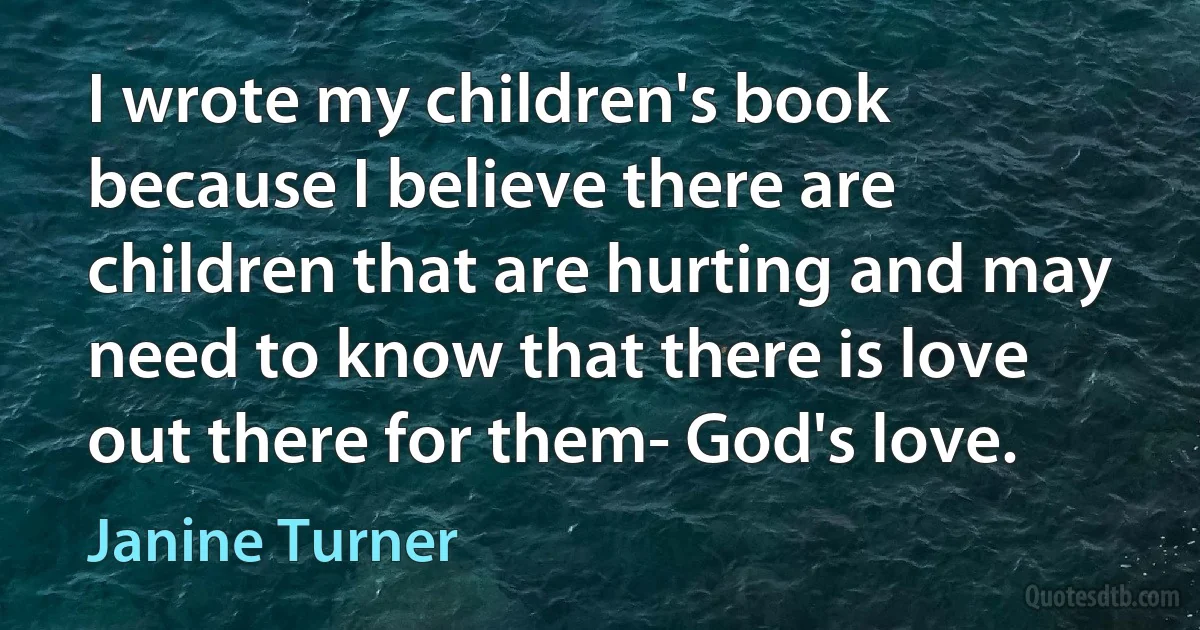 I wrote my children's book because I believe there are children that are hurting and may need to know that there is love out there for them- God's love. (Janine Turner)