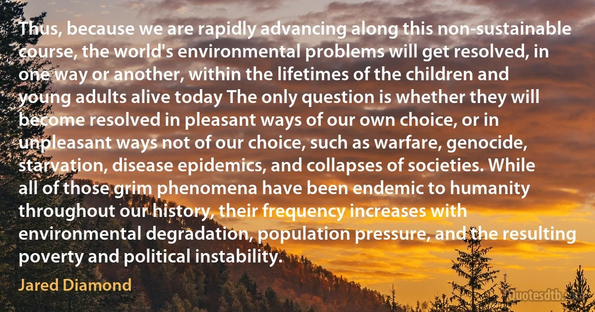 Thus, because we are rapidly advancing along this non-sustainable course, the world's environmental problems will get resolved, in one way or another, within the lifetimes of the children and young adults alive today The only question is whether they will become resolved in pleasant ways of our own choice, or in unpleasant ways not of our choice, such as warfare, genocide, starvation, disease epidemics, and collapses of societies. While all of those grim phenomena have been endemic to humanity throughout our history, their frequency increases with environmental degradation, population pressure, and the resulting poverty and political instability. (Jared Diamond)