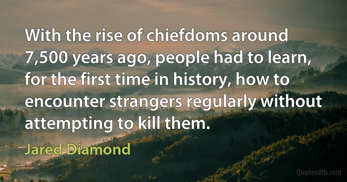 With the rise of chiefdoms around 7,500 years ago, people had to learn, for the first time in history, how to encounter strangers regularly without attempting to kill them. (Jared Diamond)