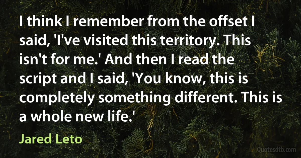 I think I remember from the offset I said, 'I've visited this territory. This isn't for me.' And then I read the script and I said, 'You know, this is completely something different. This is a whole new life.' (Jared Leto)