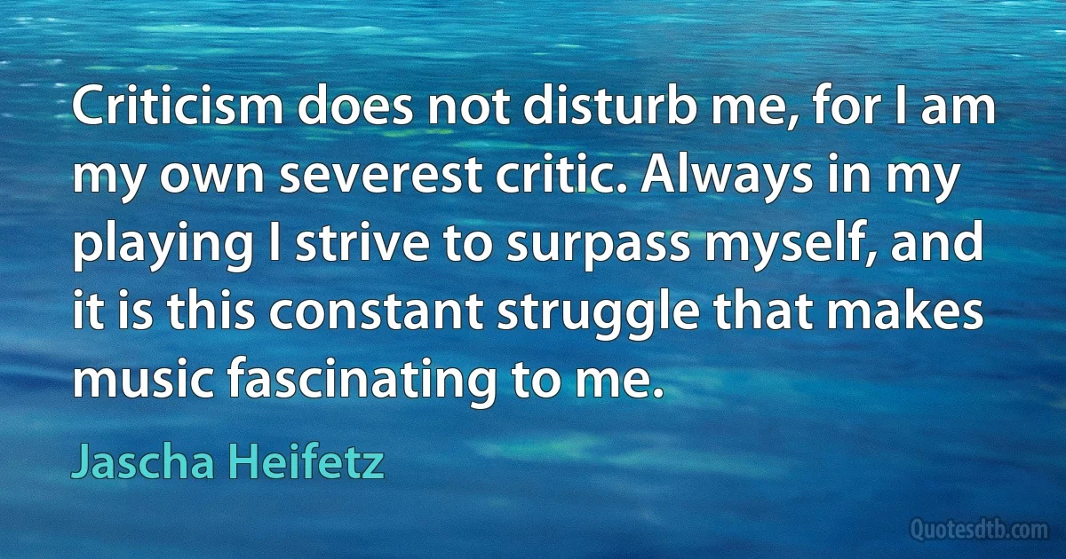 Criticism does not disturb me, for I am my own severest critic. Always in my playing I strive to surpass myself, and it is this constant struggle that makes music fascinating to me. (Jascha Heifetz)