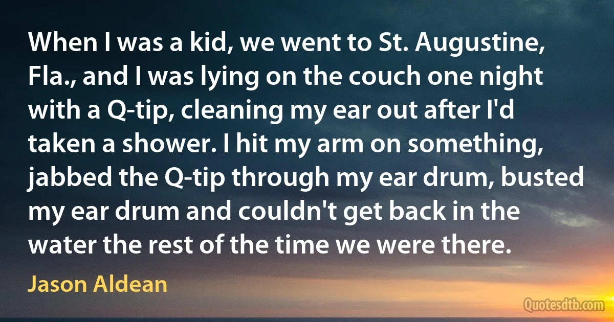 When I was a kid, we went to St. Augustine, Fla., and I was lying on the couch one night with a Q-tip, cleaning my ear out after I'd taken a shower. I hit my arm on something, jabbed the Q-tip through my ear drum, busted my ear drum and couldn't get back in the water the rest of the time we were there. (Jason Aldean)