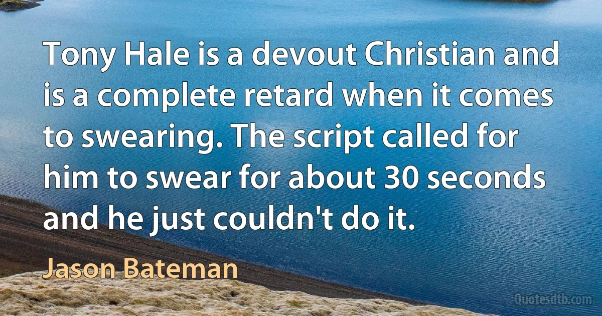 Tony Hale is a devout Christian and is a complete retard when it comes to swearing. The script called for him to swear for about 30 seconds and he just couldn't do it. (Jason Bateman)