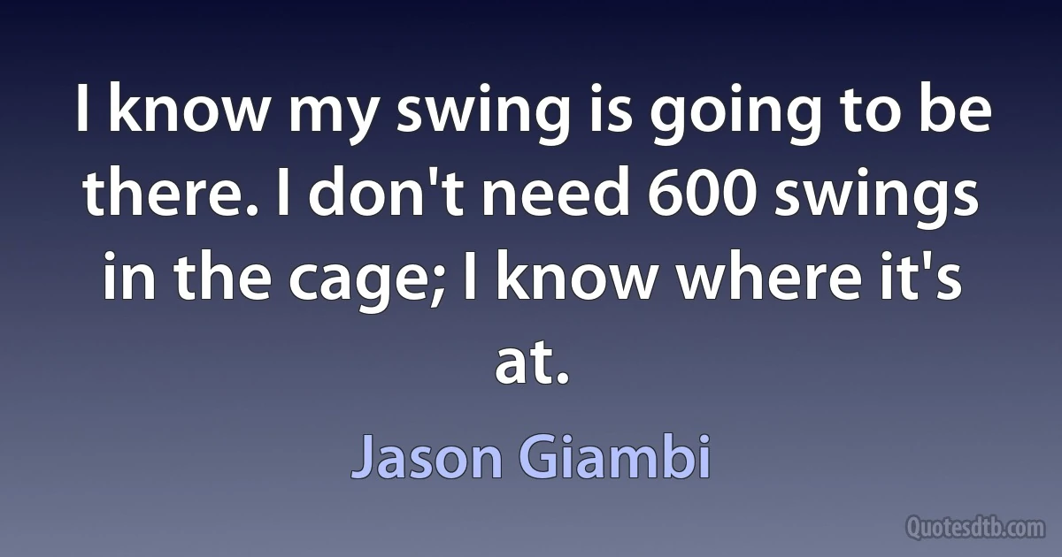 I know my swing is going to be there. I don't need 600 swings in the cage; I know where it's at. (Jason Giambi)