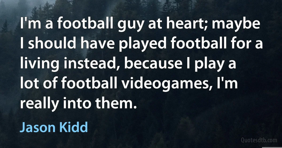 I'm a football guy at heart; maybe I should have played football for a living instead, because I play a lot of football videogames, I'm really into them. (Jason Kidd)